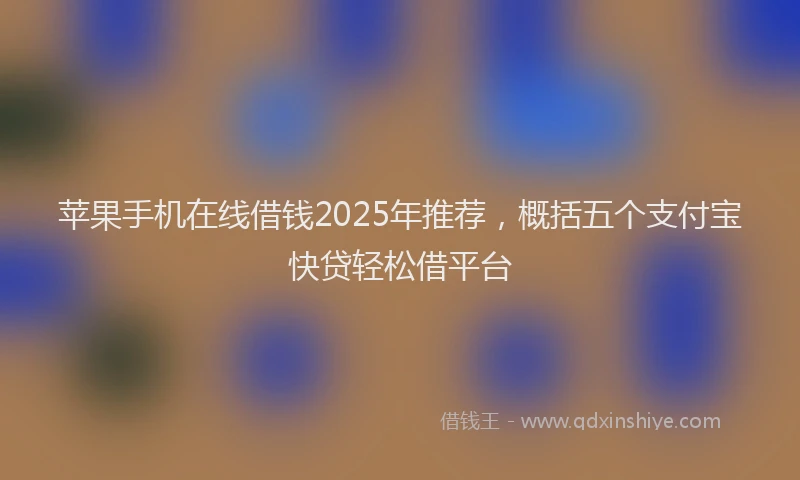 苹果手机在线借钱2025年推荐，概括五个支付宝快贷轻松借平台