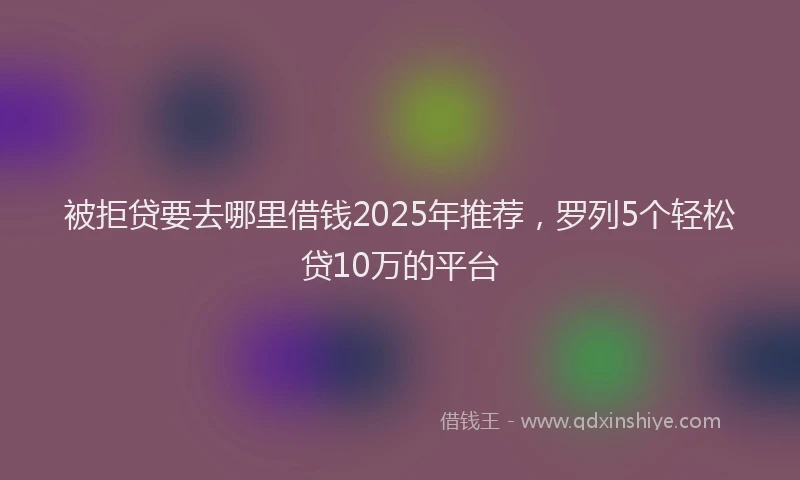 被拒贷要去哪里借钱2025年推荐，罗列5个轻松贷10万的平台