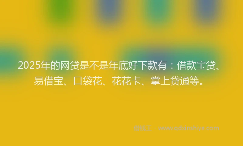 2025年的网贷是不是年底好下款有：借款宝贷、易借宝、口袋花、花花卡、掌上贷通等。