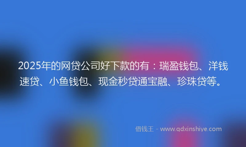 2025年的网贷公司好下款的有：瑞盈钱包、洋钱速贷、小鱼钱包、现金秒贷通宝融、珍珠贷等。