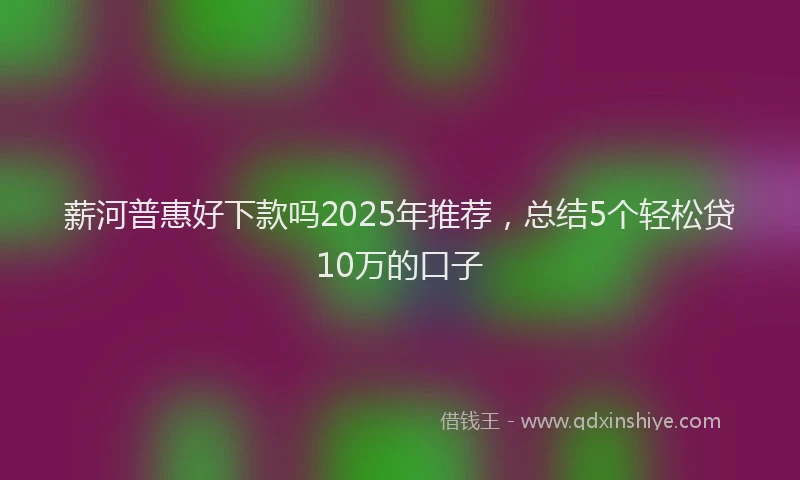 薪河普惠好下款吗2025年推荐，总结5个轻松贷10万的口子