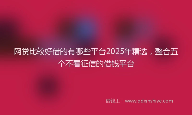 网贷比较好借的有哪些平台2025年精选，整合五个不看征信的借钱平台