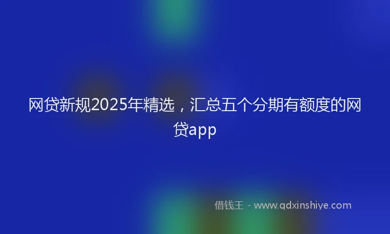 网贷新规2025年精选，汇总五个分期有额度的网贷app