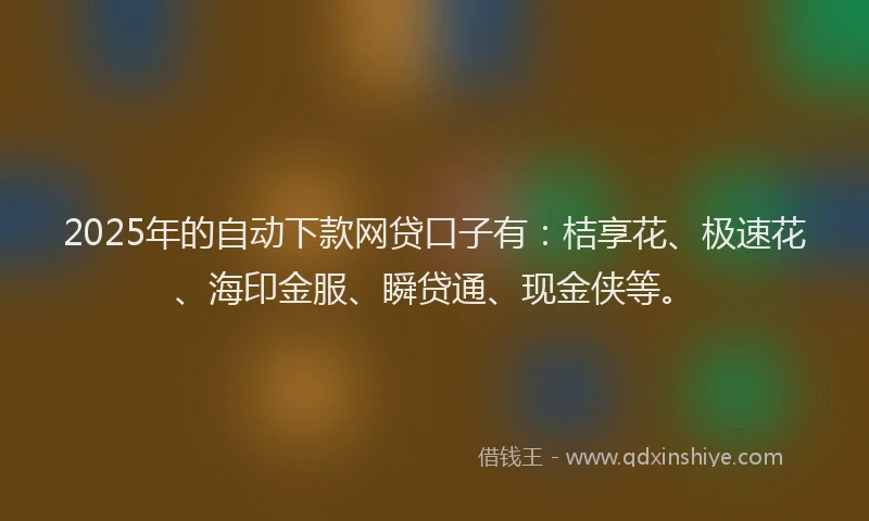 2025年的自动下款网贷口子有：桔享花、极速花、海印金服、瞬贷通、现金侠等。