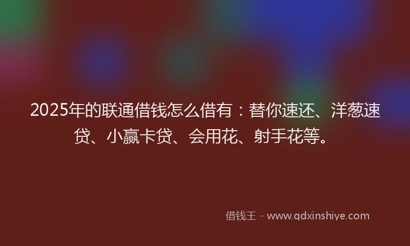 2025年的联通借钱怎么借有：替你速还、洋葱速贷、小赢卡贷、会用花、射手花等。