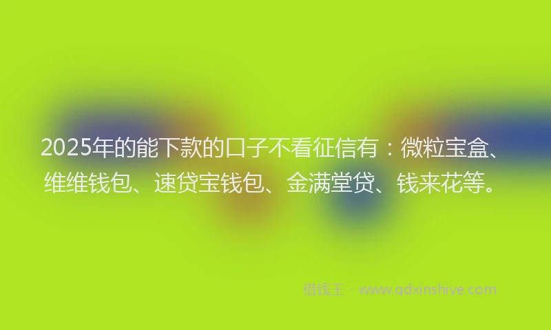 2025年的能下款的口子不看征信有：微粒宝盒、维维钱包、速贷宝钱包、金满堂贷、钱来花等。