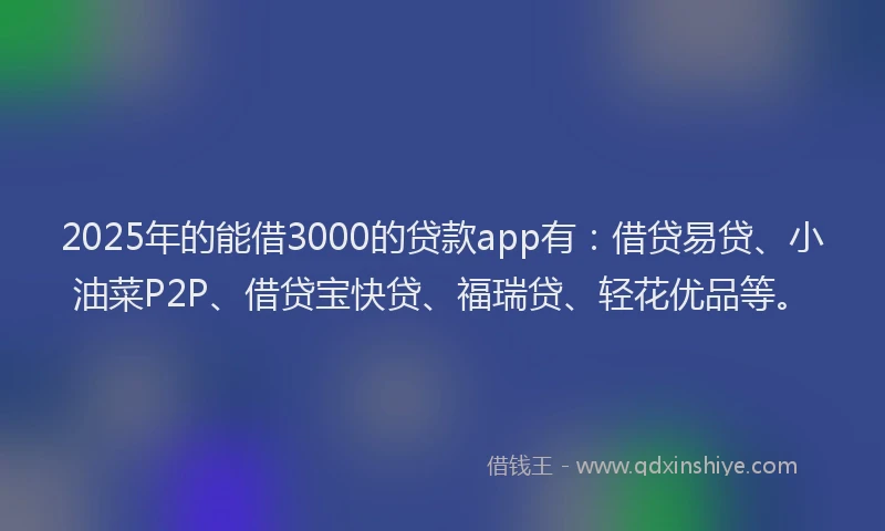 2025年的能借3000的贷款app有：借贷易贷、小油菜P2P、借贷宝快贷、福瑞贷、轻花优品等。