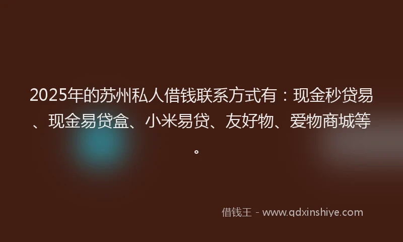 2025年的苏州私人借钱联系方式有：现金秒贷易、现金易贷盒、小米易贷、友好物、爱物商城等。