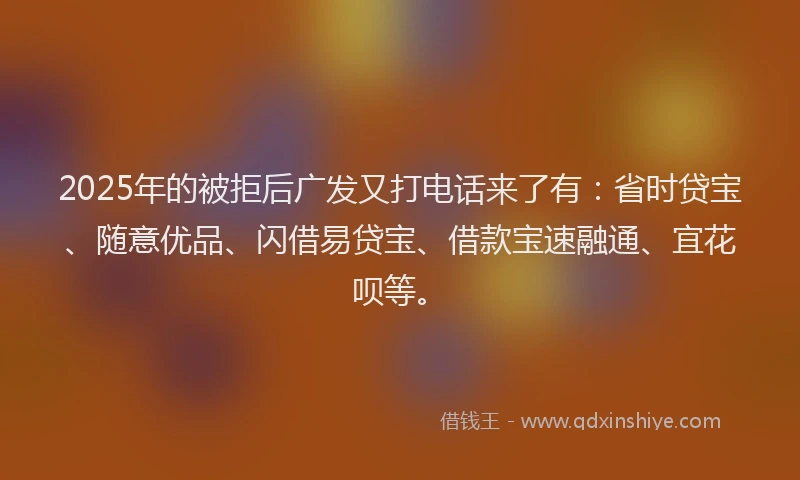 2025年的被拒后广发又打电话来了有：省时贷宝、随意优品、闪借易贷宝、借款宝速融通、宜花呗等。
