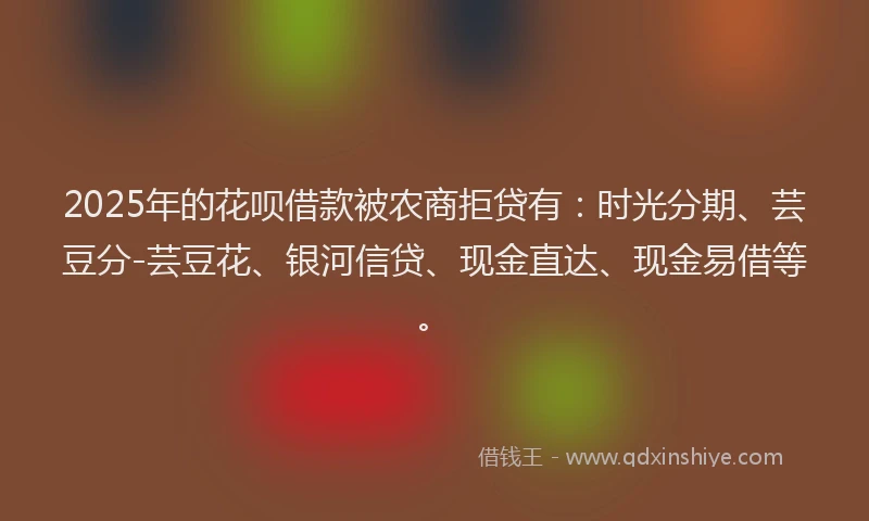 2025年的花呗借款被农商拒贷有：时光分期、芸豆分-芸豆花、银河信贷、现金直达、现金易借等。