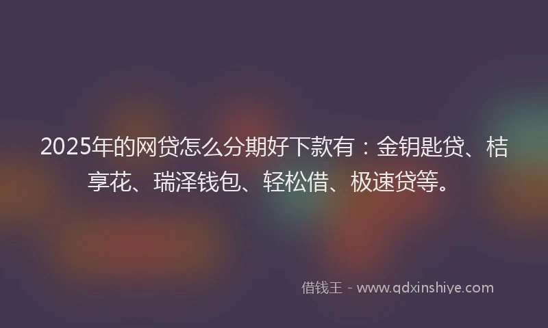 2025年的网贷怎么分期好下款有：金钥匙贷、桔享花、瑞泽钱包、轻松借、极速贷等。