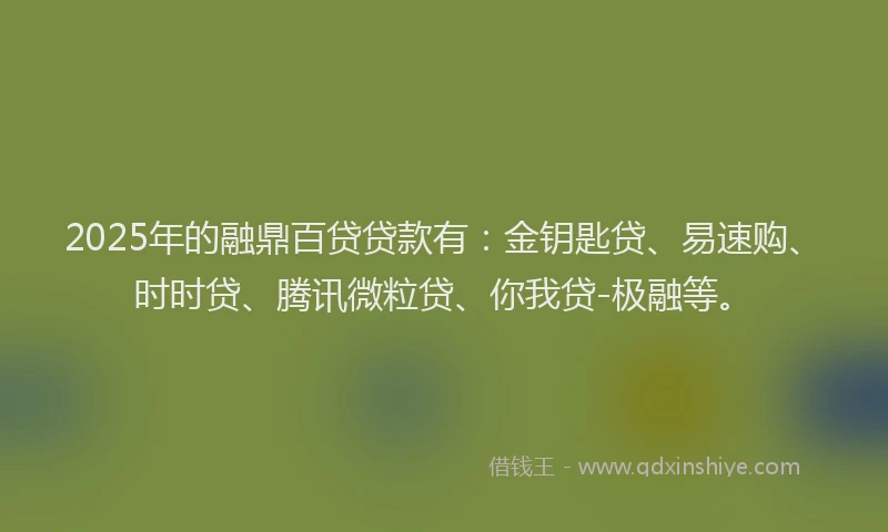 2025年的融鼎百贷贷款有：金钥匙贷、易速购、时时贷、腾讯微粒贷、你我贷-极融等。