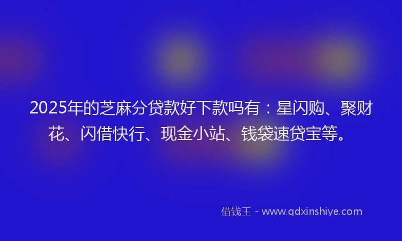 2025年的芝麻分贷款好下款吗有：星闪购、聚财花、闪借快行、现金小站、钱袋速贷宝等。