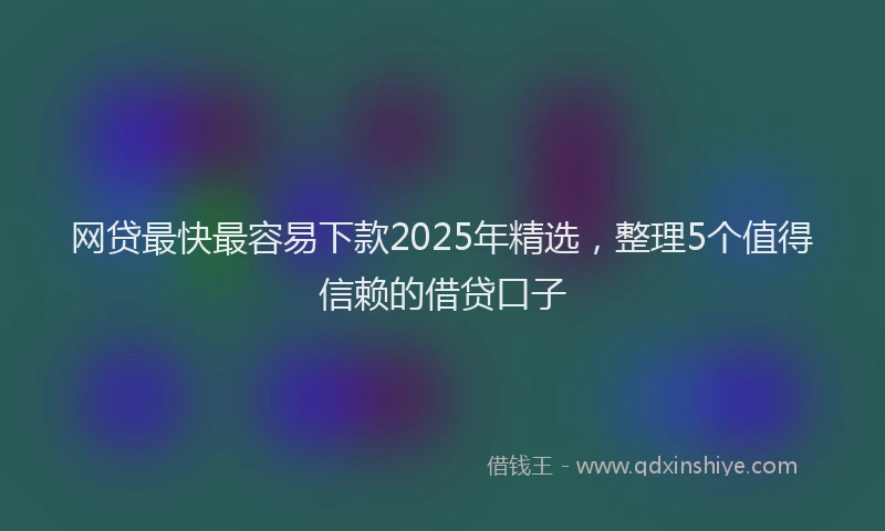 网贷最快最容易下款2025年精选，整理5个值得信赖的借贷口子