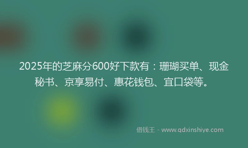2025年的芝麻分600好下款有：珊瑚买单、现金秘书、京享易付、惠花钱包、宜口袋等。