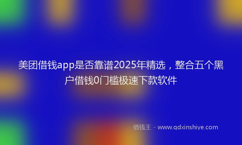 美团借钱app是否靠谱2025年精选，整合五个黑户借钱0门槛极速下款软件