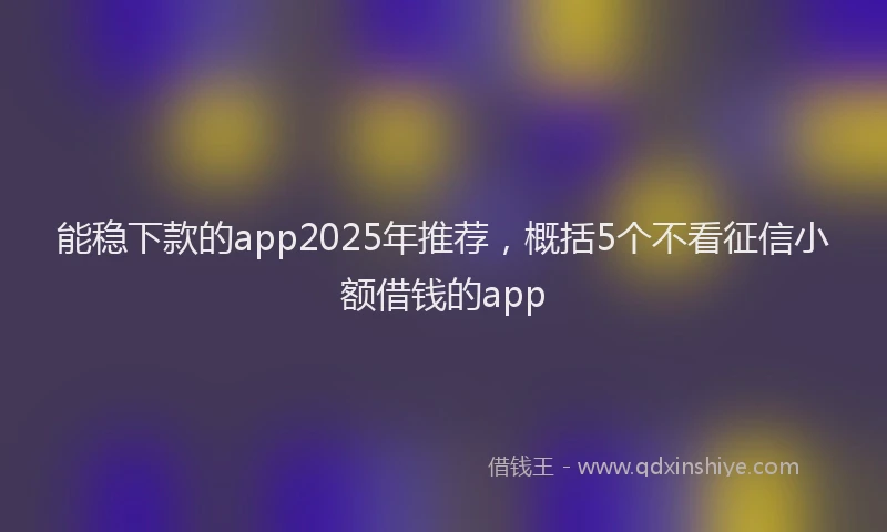 能稳下款的app2025年推荐，概括5个不看征信小额借钱的app