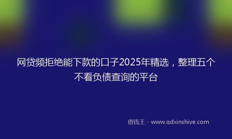 网贷频拒绝能下款的口子2025年精选，整理五个不看负债查询的平台