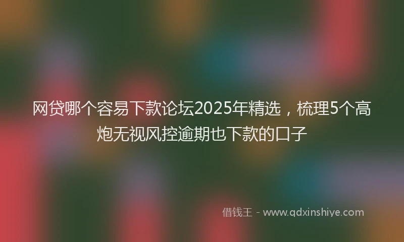 网贷哪个容易下款论坛2025年精选，梳理5个高炮无视风控逾期也下款的口子