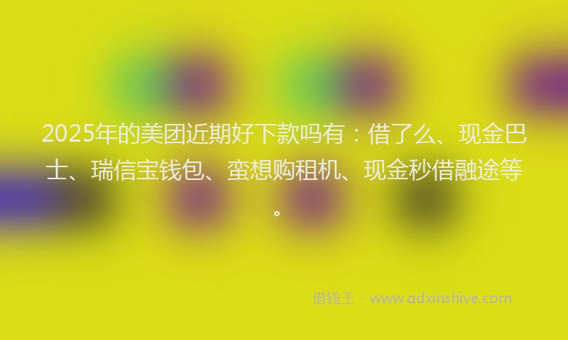 2025年的美团近期好下款吗有：借了么、现金巴士、瑞信宝钱包、蛮想购租机、现金秒借融途等。