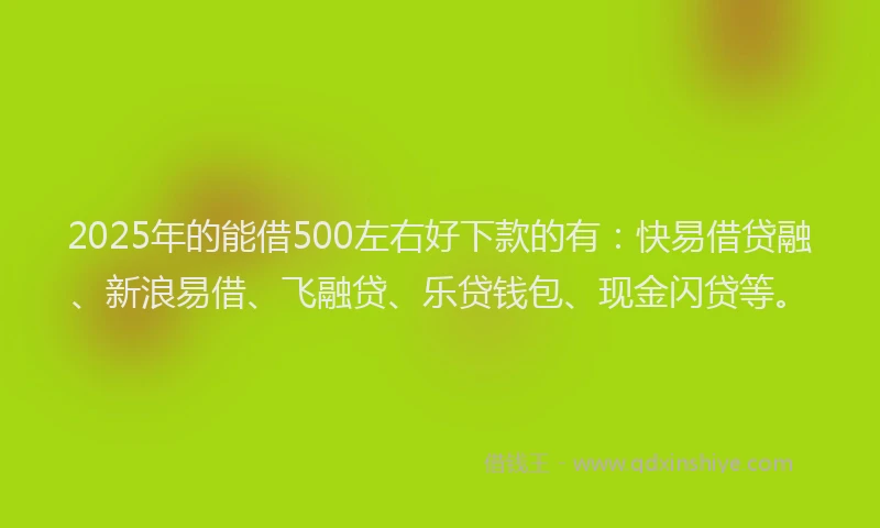 2025年的能借500左右好下款的有：快易借贷融、新浪易借、飞融贷、乐贷钱包、现金闪贷等。