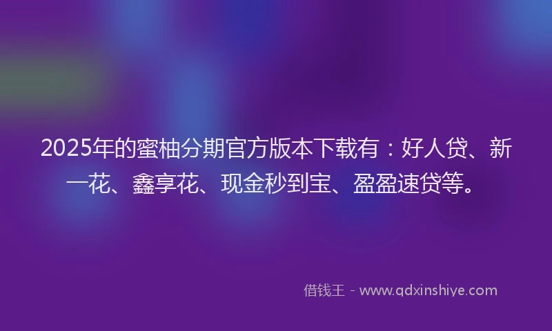 2025年的蜜柚分期官方版本下载有：好人贷、新一花、鑫享花、现金秒到宝、盈盈速贷等。