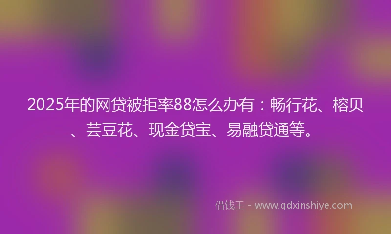 2025年的网贷被拒率88怎么办有：畅行花、榕贝、芸豆花、现金贷宝、易融贷通等。