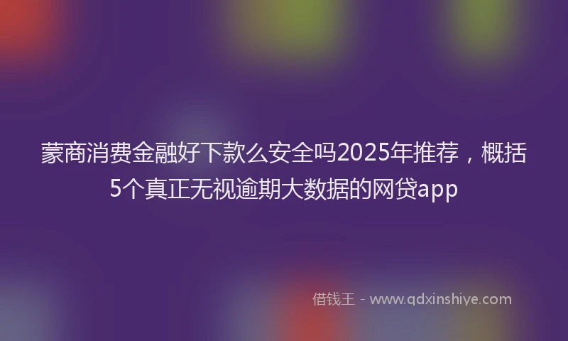 蒙商消费金融好下款么安全吗2025年推荐，概括5个真正无视逾期大数据的网贷app