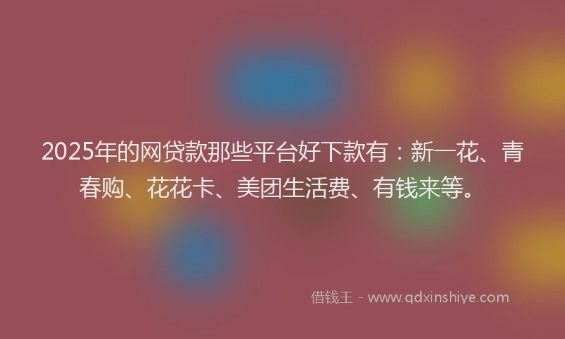2025年的网贷款那些平台好下款有：新一花、青春购、花花卡、美团生活费、有钱来等。