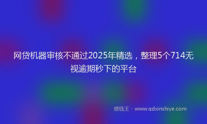 网贷机器审核不通过2025年精选，整理5个714无视逾期秒下的平台
