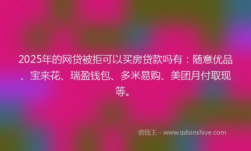 2025年的网贷被拒可以买房贷款吗有：随意优品、宝来花、瑞盈钱包、多米易购、美团月付取现等。