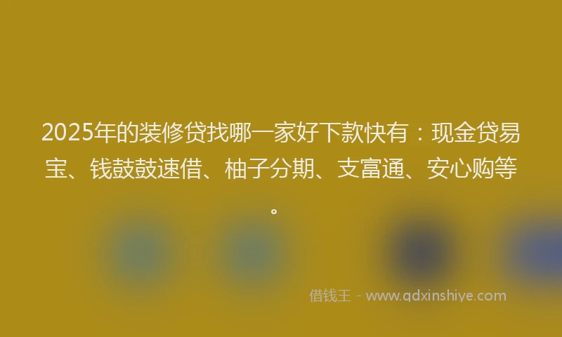 2025年的装修贷找哪一家好下款快有：现金贷易宝、钱鼓鼓速借、柚子分期、支富通、安心购等。