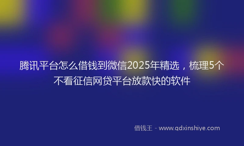 腾讯平台怎么借钱到微信2025年精选，梳理5个不看征信网贷平台放款快的软件