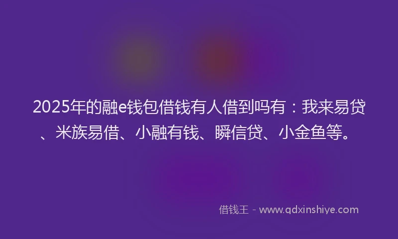 2025年的融e钱包借钱有人借到吗有：我来易贷、米族易借、小融有钱、瞬信贷、小金鱼等。