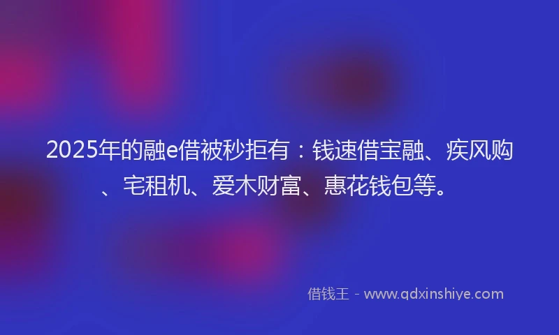 2025年的融e借被秒拒有：钱速借宝融、疾风购、宅租机、爱木财富、惠花钱包等。
