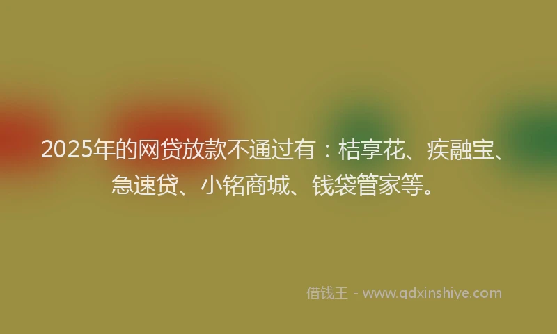 2025年的网贷放款不通过有：桔享花、疾融宝、急速贷、小铭商城、钱袋管家等。