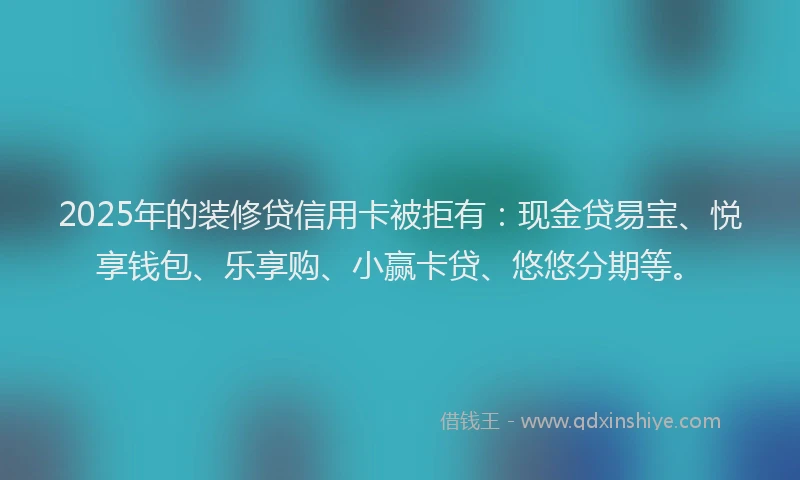 2025年的装修贷信用卡被拒有：现金贷易宝、悦享钱包、乐享购、小赢卡贷、悠悠分期等。