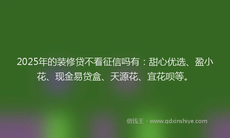 2025年的装修贷不看征信吗有：甜心优选、盈小花、现金易贷盒、天源花、宜花呗等。