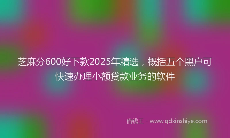 芝麻分600好下款2025年精选，概括五个黑户可快速办理小额贷款业务的软件
