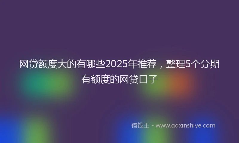 网贷额度大的有哪些2025年推荐，整理5个分期有额度的网贷口子