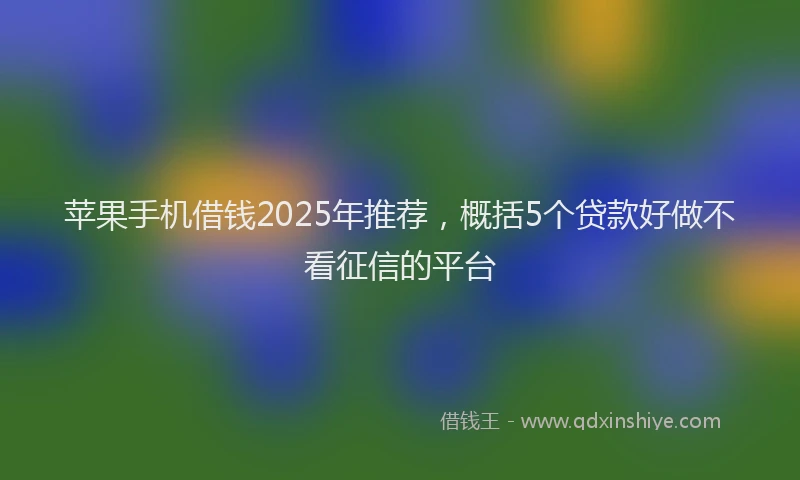 苹果手机借钱2025年推荐，概括5个贷款好做不看征信的平台