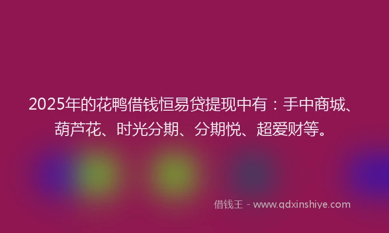 2025年的花鸭借钱恒易贷提现中有：手中商城、葫芦花、时光分期、分期悦、超爱财等。