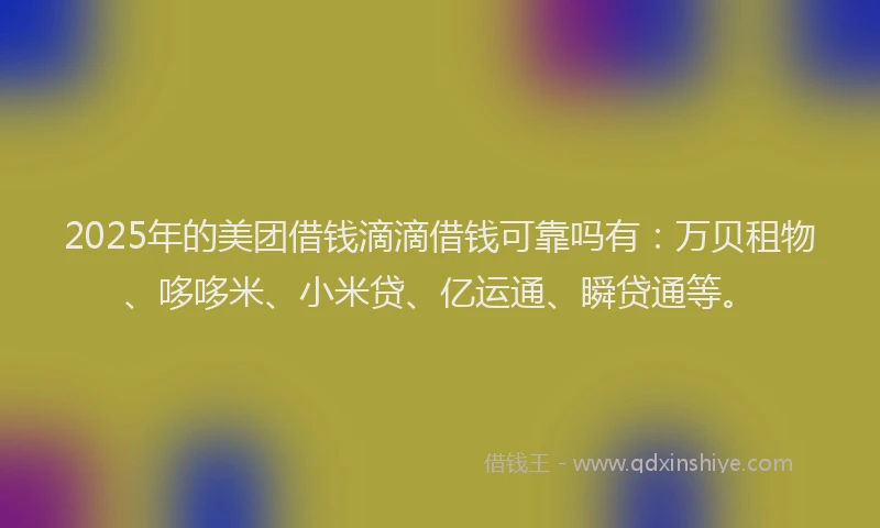 2025年的美团借钱滴滴借钱可靠吗有：万贝租物、哆哆米、小米贷、亿运通、瞬贷通等。