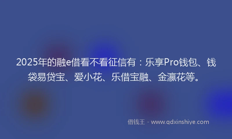 2025年的融e借看不看征信有：乐享Pro钱包、钱袋易贷宝、爱小花、乐借宝融、金瀛花等。