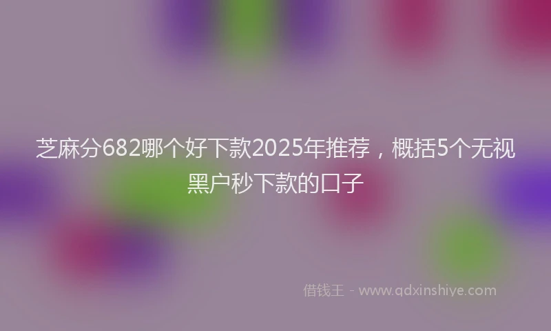 芝麻分682哪个好下款2025年推荐，概括5个无视黑户秒下款的口子