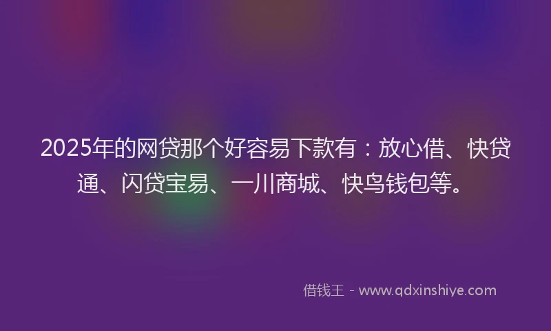2025年的网贷那个好容易下款有：放心借、快贷通、闪贷宝易、一川商城、快鸟钱包等。