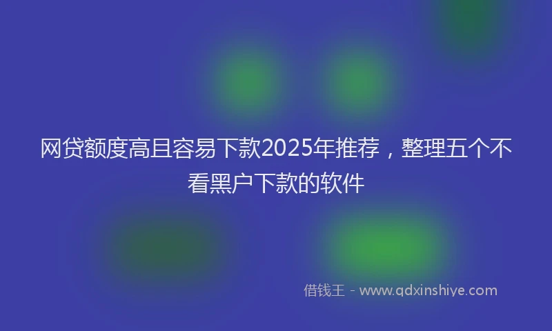 网贷额度高且容易下款2025年推荐，整理五个不看黑户下款的软件