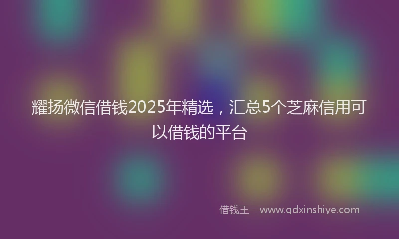 耀扬微信借钱2025年精选，汇总5个芝麻信用可以借钱的平台