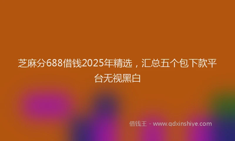 芝麻分688借钱2025年精选，汇总五个包下款平台无视黑白