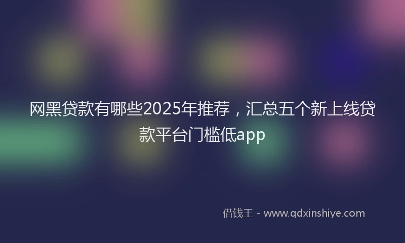 网黑贷款有哪些2025年推荐，汇总五个新上线贷款平台门槛低app